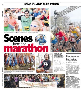 LONG ISLAND MARATHON
marathon.
“All the athletes were great,”
he said. “It was a good race. It
was fun. I had a blast doing it.”
Durso said the race’s last few
miles were a test in resilience.
“It was all about digging deep
and pushing it,” he said. “You
have to constantly move your
arms. It’s all about arms, arms,
arms!”
MARIE CORDARO
Shoreham - Wading River
Marie Cordaro is new to the
marathon game, and she loves it.
Cordaro, 24, a credit analyst
from Shoreham-Wading River,
finished in three hours, 55 min-
utes, and 35 seconds.
Cordaro made her marathon
debut at the New York City
Marathon in November and ran
another one in San Juan, Puerto
MARATHON from H4
Scenes
marathon ABOVE: The first
runners leave the
starting area for the
Long Island Marathon
and associated races.
LEFT: Allison
McLaughlin, 25, of
Cedarhurst preps for her
first full marathon.
BELOW: Some of the
70 runners of the
Korean Road Runners of
Queens before the races
started.
Every runner
has a story
Some runners choose to bring along entertainment for the long, grueling races.
from the
PATRICKE.MCCARTHY
Medals are laid out for the participants at the finish line of the Long
Island Marathon.
JOSEPHD.SULLIVAN
JOSEPHD.SULLIVAN
JOSEPHD.SULLIVAN
H8
NEWSDAY,MONDAY,MAY5,2014newsday.comLIMARATHON
 