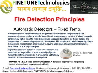 FINETUNETechnologies
মানব সেবায় প্রযুক্তি...
E-mail: finetunedhk@gmail.com ,finetunetechnologies@yahoo.com, Cell: 01913445608 ,
Skype: finetune786 ,Facebook: FINETUNE.Technologies, www.fttbd.com
Fire Detection Principles
Automatic Detectors – Fixed Temp.
2007 NFPA 72, 3.3.43.7 Fixed-Temperature Detector. A device that responds when its operating
element becomes heated to a predetermined level.
Fixed-temperature heat detectors are designed to alarm when the temperature of the
operating elements reaches a specific point. The air temperature at the time of alarm is usually
considerably higher than the rated temperature because it takes time for the air to raise the
temperature of the operating element to its set point. This condition is called thermal lag. Fixed-
temperature heat detectors are available to cover a wide range of operating temperatures -
from about 135'F (57'C) and higher.
Hochiki DFE Series Heat
Detector
Higher temperatures detectors are also necessary so that
detection can be provided in areas normally subject to
high ambient temperatures, or in areas zoned so that only
detectors in the immediate fire area operate.
 