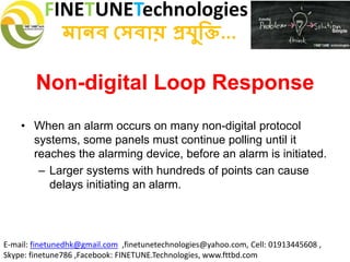 FINETUNETechnologies
মানব সেবায় প্রযুক্তি...
E-mail: finetunedhk@gmail.com ,finetunetechnologies@yahoo.com, Cell: 01913445608 ,
Skype: finetune786 ,Facebook: FINETUNE.Technologies, www.fttbd.com
Non-digital Loop Response
• When an alarm occurs on many non-digital protocol
systems, some panels must continue polling until it
reaches the alarming device, before an alarm is initiated.
– Larger systems with hundreds of points can cause
delays initiating an alarm.
 