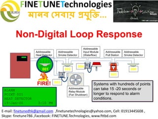 FINETUNETechnologies
মানব সেবায় প্রযুক্তি...
E-mail: finetunedhk@gmail.com ,finetunetechnologies@yahoo.com, Cell: 01913445608 ,
Skype: finetune786 ,Facebook: FINETUNE.Technologies, www.fttbd.com
Non-Digital Loop Response
ALARM
POINT 001
HEAT DETECTOR
15-Jan-00 3:10 PM
Systems with hundreds of points
can take 15 -20 seconds or
longer to respond to alarm
conditions.
FIREFIRE
SILENT KNIGHT
Addressable
Relay Module
(Fan Shutdown)
Addressable
Heat Detector
Addressable
Smoke Detector
Addressable
Input Module
(Waterflow)
001 002
003
004
005
Addressable
Pull Station
Addressable
Smoke Detector
006
FIRE!
 