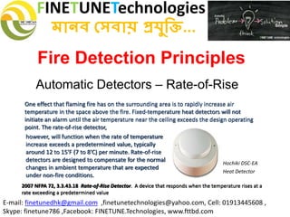 FINETUNETechnologies
মানব সেবায় প্রযুক্তি...
E-mail: finetunedhk@gmail.com ,finetunetechnologies@yahoo.com, Cell: 01913445608 ,
Skype: finetune786 ,Facebook: FINETUNE.Technologies, www.fttbd.com
Fire Detection Principles
Automatic Detectors – Rate-of-Rise
2007 NFPA 72, 3.3.43.18 Rate-of-Rise Detector. A device that responds when the temperature rises at a
rate exceeding a predetermined value
however, will function when the rate of temperature
increase exceeds a predetermined value, typically
around 12 to 15'F (7 to 8'C) per minute. Rate-of-rise
detectors are designed to compensate for the normal
changes in ambient temperature that are expected
under non-fire conditions.
Hochiki DSC-EA
Heat Detector
One effect that flaming fire has on the surrounding area is to rapidly increase air
temperature in the space above the fire. Fixed-temperature heat detectors will not
initiate an alarm until the air temperature near the ceiling exceeds the design operating
point. The rate-of-rise detector,
 