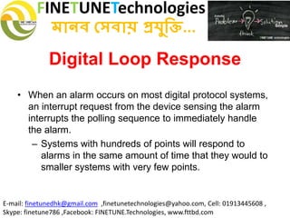 FINETUNETechnologies
মানব সেবায় প্রযুক্তি...
E-mail: finetunedhk@gmail.com ,finetunetechnologies@yahoo.com, Cell: 01913445608 ,
Skype: finetune786 ,Facebook: FINETUNE.Technologies, www.fttbd.com
Digital Loop Response
• When an alarm occurs on most digital protocol systems,
an interrupt request from the device sensing the alarm
interrupts the polling sequence to immediately handle
the alarm.
– Systems with hundreds of points will respond to
alarms in the same amount of time that they would to
smaller systems with very few points.
 