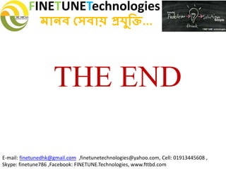 FINETUNETechnologies
মানব সেবায় প্রযুক্তি...
E-mail: finetunedhk@gmail.com ,finetunetechnologies@yahoo.com, Cell: 01913445608 ,
Skype: finetune786 ,Facebook: FINETUNE.Technologies, www.fttbd.com
THE END
 