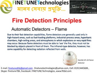 FINETUNETechnologies
মানব সেবায় প্রযুক্তি...
E-mail: finetunedhk@gmail.com ,finetunetechnologies@yahoo.com, Cell: 01913445608 ,
Skype: finetune786 ,Facebook: FINETUNE.Technologies, www.fttbd.com
Fire Detection Principles
Automatic Detectors – Flame
Due to their fast detection capabilities, flame detectors are generally used only in
high-hazard areas, such as fuel-loading platforms, industrial process areas, hyperbaric
chambers, high-ceiling areas, and atmospheres in which explosions or very rapid fires
may occur. Because flame detectors must be able to 'see' the fire, they must not be
blocked by objects placed in front of them. The infrared-type detector, however, has
some capability for detecting radiation reflected from walls.
Hochiki HF-24 Flame
Detector
 