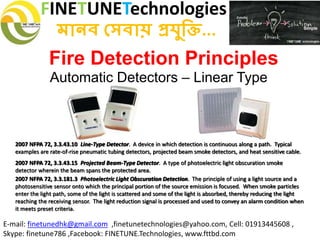 FINETUNETechnologies
মানব সেবায় প্রযুক্তি...
E-mail: finetunedhk@gmail.com ,finetunetechnologies@yahoo.com, Cell: 01913445608 ,
Skype: finetune786 ,Facebook: FINETUNE.Technologies, www.fttbd.com
Fire Detection Principles
Automatic Detectors – Linear Type
2007 NFPA 72, 3.3.43.10 Line-Type Detector. A device in which detection is continuous along a path. Typical
examples are rate-of-rise pneumatic tubing detectors, projected beam smoke detectors, and heat sensitive cable.
2007 NFPA 72, 3.3.43.15 Projected Beam-Type Detector. A type of photoelectric light obscuration smoke
detector wherein the beam spans the protected area.
2007 NFPA 72, 3.3.181.3 Photoelectric Light Obscuration Detection. The principle of using a light source and a
photosensitive sensor onto which the principal portion of the source emission is focused. When smoke particles
enter the light path, some of the light is scattered and some of the light is absorbed, thereby reducing the light
reaching the receiving sensor. The light reduction signal is processed and used to convey an alarm condition when
it meets preset criteria.
 