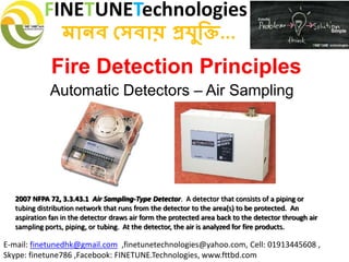 FINETUNETechnologies
মানব সেবায় প্রযুক্তি...
E-mail: finetunedhk@gmail.com ,finetunetechnologies@yahoo.com, Cell: 01913445608 ,
Skype: finetune786 ,Facebook: FINETUNE.Technologies, www.fttbd.com
Fire Detection Principles
Automatic Detectors – Air Sampling
2007 NFPA 72, 3.3.43.1 Air Sampling-Type Detector. A detector that consists of a piping or
tubing distribution network that runs from the detector to the area(s) to be protected. An
aspiration fan in the detector draws air form the protected area back to the detector through air
sampling ports, piping, or tubing. At the detector, the air is analyzed for fire products.
 