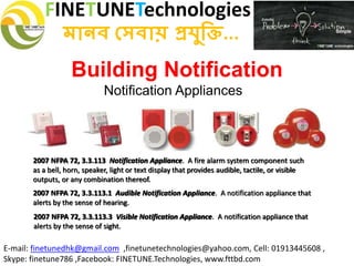 FINETUNETechnologies
মানব সেবায় প্রযুক্তি...
E-mail: finetunedhk@gmail.com ,finetunetechnologies@yahoo.com, Cell: 01913445608 ,
Skype: finetune786 ,Facebook: FINETUNE.Technologies, www.fttbd.com
Building Notification
Notification Appliances
2007 NFPA 72, 3.3.113 Notification Appliance. A fire alarm system component such
as a bell, horn, speaker, light or text display that provides audible, tactile, or visible
outputs, or any combination thereof.
2007 NFPA 72, 3.3.113.1 Audible Notification Appliance. A notification appliance that
alerts by the sense of hearing.
2007 NFPA 72, 3.3.113.3 Visible Notification Appliance. A notification appliance that
alerts by the sense of sight.
 