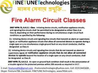 FINETUNETechnologies
মানব সেবায় প্রযুক্তি...
E-mail: finetunedhk@gmail.com ,finetunetechnologies@yahoo.com, Cell: 01913445608 ,
Skype: finetune786 ,Facebook: FINETUNE.Technologies, www.fttbd.com
Fire Alarm Circuit Classes
2007 NFPA 72, 6.4.2.1 Class. Initiating device circuits, notification appliance circuits,
and signaling line circuits shall be permitted to be designated as either Class A or
Class B, depending on their performance during no simultaneous single circuit fault
conditions as specified by the following:
(1) Initiating device circuits and signaling line circuits that transmit an alarm or supervisory
signal, or notification appliance circuits that allow all connected devices to operate during a
single open or a no simultaneous single ground fault on any circuit conductor, shall be
designated as Class A
(2) Initiating device circuits and signaling line circuits that do not transmit an alarm or
supervisory signal, or notification appliance circuits that do not allow all connected
devices to operate beyond the location of a single open on any circuit conductor, shall
be designated as Class B
2007 NFPA 72, 6.4.2.2. An open or ground fault condition shall result in the annunciation of
a trouble signal at the protected premise within 200 seconds as required in 4.4.7
 