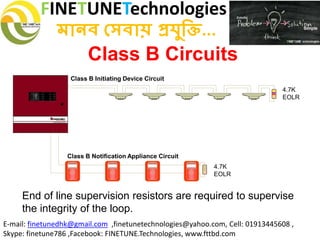 FINETUNETechnologies
মানব সেবায় প্রযুক্তি...
E-mail: finetunedhk@gmail.com ,finetunetechnologies@yahoo.com, Cell: 01913445608 ,
Skype: finetune786 ,Facebook: FINETUNE.Technologies, www.fttbd.com
Class B Initiating Device Circuit
4.7K
EOLR
4.7K
EOLR
Class B Notification Appliance Circuit
Class B Circuits
End of line supervision resistors are required to supervise
the integrity of the loop.
 