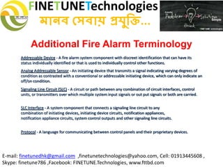 FINETUNETechnologies
মানব সেবায় প্রযুক্তি...
E-mail: finetunedhk@gmail.com ,finetunetechnologies@yahoo.com, Cell: 01913445608 ,
Skype: finetune786 ,Facebook: FINETUNE.Technologies, www.fttbd.com
Addressable Device - A fire alarm system component with discreet identification that can have its
status individually identified or that is used to individually control other functions.
Analog Addressable Sensor - An initiating device that transmits a signal indicating varying degrees of
condition as contrasted with a conventional or addressable initiating device, which can only indicate an
off/on condition.
Signaling Line Circuit (SLC) - A circuit or path between any combination of circuit interfaces, control
units, or transmitters over which multiple system input signals or out put signals or both are carried.
SLC Interface - A system component that connects a signaling line circuit to any
combination of initiating devices, initiating device circuits, notification appliances,
notification appliance circuits, system control outputs and other signaling line circuits.
Protocol - A language for communicating between control panels and their proprietary devices.
Additional Fire Alarm Terminology
 