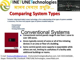 FINETUNETechnologies
মানব সেবায় প্রযুক্তি...
E-mail: finetunedhk@gmail.com ,finetunetechnologies@yahoo.com, Cell: 01913445608 ,
Skype: finetune786 ,Facebook: FINETUNE.Technologies, www.fttbd.com
 Conventional control panels range in size from 1 zone to
over 100 zones.
 Zones typically consist of some or all of the initiating
devices in an area or floor of a building.
 Some control panels zone capacity is expandable while
others are not, limiting its usefulness if a facility adds
additional buildings or rooms.
Comparing System Types
To better understand today’s newer technology, a firm understanding of the types of systems available
is necessary. The three most popular types of systems installed today are:
•Conventional
•Addressable
•Analog Addressable
Conventional Systems
 