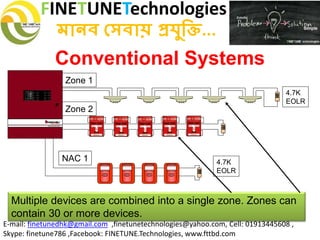 FINETUNETechnologies
মানব সেবায় প্রযুক্তি...
E-mail: finetunedhk@gmail.com ,finetunetechnologies@yahoo.com, Cell: 01913445608 ,
Skype: finetune786 ,Facebook: FINETUNE.Technologies, www.fttbd.com
Conventional Systems
Zone 1
4.7K
EOLR
Zone 2
FIREFIRE
SILENT KNIGHT
FIREFIRE
SILENT KNIGHT
FIREFIRE
SILENT KNIGHT
FIREFIRE
SILENT KNIGHT
FIREFIRE
SILENT KNIGHT
FACP
NAC 1
Multiple devices are combined into a single zone. Zones can
contain 30 or more devices.
4.7K
EOLR
 
