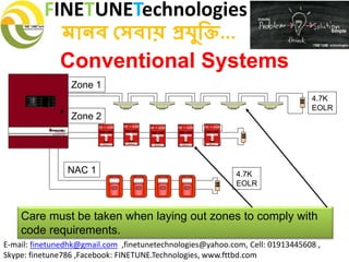FINETUNETechnologies
মানব সেবায় প্রযুক্তি...
E-mail: finetunedhk@gmail.com ,finetunetechnologies@yahoo.com, Cell: 01913445608 ,
Skype: finetune786 ,Facebook: FINETUNE.Technologies, www.fttbd.com
Conventional Systems
Care must be taken when laying out zones to comply with
code requirements.
Zone 1
4.7K
EOLR
Zone 2
FIREFIRE
SILENT KNIGHT
NAC 1
4.7K
EOLR
 