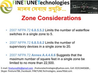 FINETUNETechnologies
মানব সেবায় প্রযুক্তি...
E-mail: finetunedhk@gmail.com ,finetunetechnologies@yahoo.com, Cell: 01913445608 ,
Skype: finetune786 ,Facebook: FINETUNE.Technologies, www.fttbd.com
Zone Considerations
• 2007 NFPA 72 6.8.5.5.2 Limits the number of waterflow
switches in a single zone to 5.
• 2007 NFPA 72 6.8.5.6.2 Limits the number of
supervisory devices in a single zone to 20.
• 2007 NFPA 72 Annex A.4.4.6.6 Suggests that the
maximum number of square feet in a single zone be
limited to no more than 22,500.
 