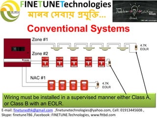 FINETUNETechnologies
মানব সেবায় প্রযুক্তি...
E-mail: finetunedhk@gmail.com ,finetunetechnologies@yahoo.com, Cell: 01913445608 ,
Skype: finetune786 ,Facebook: FINETUNE.Technologies, www.fttbd.com
Conventional Systems
Wiring must be installed in a supervised manner either Class A,
or Class B with an EOLR.
Zone #1
4.7K
EOLR
4.7K
EOLR
Zone #2
NAC #1
 