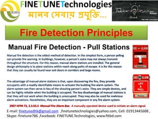 FINETUNETechnologies
মানব সেবায় প্রযুক্তি...
E-mail: finetunedhk@gmail.com ,finetunetechnologies@yahoo.com, Cell: 01913445608 ,
Skype: finetune786 ,Facebook: FINETUNE.Technologies, www.fttbd.com
Fire Detection Principles
Manual Fire Detection - Pull Stations
Manual fire detection is the oldest method of detection. In the simplest form, a person yelling
can provide fire warning. In buildings, however, a person's voice may not always transmit
throughout the structure. For this reason, manual alarm stations are installed. The general
design philosophy is to place stations within reach along paths of escape. It is for this reason
that they can usually be found near exit doors in corridors and large rooms.
The advantage of manual alarm stations is that, upon discovering the fire, they provide
occupants with a readily identifiable means to activate the building fire alarm system. The
alarm system can then serve in lieu of the shouting person's voice. They are simple devices, and
can be highly reliable when the building is occupied. The key disadvantage of manual stations is
that they will not work when the building is unoccupied. They may also be used for malicious
alarm activations. Nonetheless, they are an important component in any fire alarm system.
2007 NFPA 72, 3.3.63.3 Manual Fire Alarm Box. A manually operated device used to initiate an alarm signal.
 