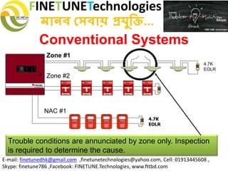 FINETUNETechnologies
মানব সেবায় প্রযুক্তি...
E-mail: finetunedhk@gmail.com ,finetunetechnologies@yahoo.com, Cell: 01913445608 ,
Skype: finetune786 ,Facebook: FINETUNE.Technologies, www.fttbd.com
Conventional Systems
Trouble conditions are annunciated by zone only. Inspection
is required to determine the cause.
4.7K
EOLR
Zone #1
4.7K
EOLR
Zone #2
NAC #1
 