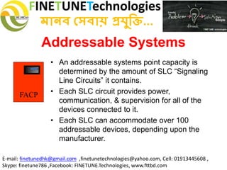 FINETUNETechnologies
মানব সেবায় প্রযুক্তি...
E-mail: finetunedhk@gmail.com ,finetunetechnologies@yahoo.com, Cell: 01913445608 ,
Skype: finetune786 ,Facebook: FINETUNE.Technologies, www.fttbd.com
Addressable Systems
• An addressable systems point capacity is
determined by the amount of SLC “Signaling
Line Circuits” it contains.
• Each SLC circuit provides power,
communication, & supervision for all of the
devices connected to it.
• Each SLC can accommodate over 100
addressable devices, depending upon the
manufacturer.
FACP
 
