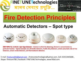 FINETUNETechnologies
মানব সেবায় প্রযুক্তি...
E-mail: finetunedhk@gmail.com ,finetunetechnologies@yahoo.com, Cell: 01913445608 ,
Skype: finetune786 ,Facebook: FINETUNE.Technologies, www.fttbd.com
Fire Detection Principles
Automatic Detectors – Spot type
2007 NFPA 72, 3.3.43.21 Spot Type Detector. A device in which the detecting ,Element is concentrated at a
particular location. Typical examples are ,Bimetallic detectors, fusible alloy detectors, certain pneumatic rate-of-rise
Detectors, certain smoke detectors, and thermoelectric detectors.
 