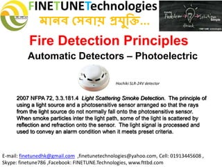 FINETUNETechnologies
মানব সেবায় প্রযুক্তি...
E-mail: finetunedhk@gmail.com ,finetunetechnologies@yahoo.com, Cell: 01913445608 ,
Skype: finetune786 ,Facebook: FINETUNE.Technologies, www.fttbd.com
Fire Detection Principles
Automatic Detectors – Photoelectric
2007 NFPA 72, 3.3.181.4 Light Scattering Smoke Detection. The principle of
using a light source and a photosensitive sensor arranged so that the rays
from the light source do not normally fall onto the photosensitive sensor.
When smoke particles inter the light path, some of the light is scattered by
reflection and refraction onto the sensor. The light signal is processed and
used to convey an alarm condition when it meets preset criteria.
Hochiki SLR-24V detector
 