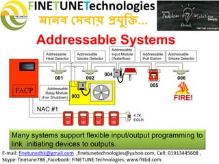 FINETUNETechnologies
মানব সেবায় প্রযুক্তি...
E-mail: finetunedhk@gmail.com ,finetunetechnologies@yahoo.com, Cell: 01913445608 ,
Skype: finetune786 ,Facebook: FINETUNE.Technologies, www.fttbd.com
Addressable Systems
Many systems support flexible input/output programming to
link initiating devices to outputs.
001 002
003
004
005
006
FACP
FIREFIRE
SILENT KNIGHT
Addressable
Pull Station
Addressable
Relay Module
(Fan Shutdown)
Addressable
Heat Detector
4.7K
EOLR
Addressable
Smoke Detector
Addressable
Input Module
(Waterflow)
Addressable
Smoke Detector
NAC #1
FIRE!
 