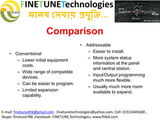 FINETUNETechnologies
মানব সেবায় প্রযুক্তি...
E-mail: finetunedhk@gmail.com ,finetunetechnologies@yahoo.com, Cell: 01913445608 ,
Skype: finetune786 ,Facebook: FINETUNE.Technologies, www.fttbd.com
Comparison
• Conventional
– Lower initial equipment
costs.
– Wide range of compatible
devices.
– Can be easier to program.
– Limited expansion
capability.
• Addressable
– Easier to install.
– More system status
information at the panel
and central station.
– Input/Output programming
much more flexible.
– Usually much more room
available to expand.
 