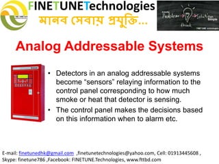 FINETUNETechnologies
মানব সেবায় প্রযুক্তি...
E-mail: finetunedhk@gmail.com ,finetunetechnologies@yahoo.com, Cell: 01913445608 ,
Skype: finetune786 ,Facebook: FINETUNE.Technologies, www.fttbd.com
Analog Addressable Systems
• Detectors in an analog addressable systems
become “sensors” relaying information to the
control panel corresponding to how much
smoke or heat that detector is sensing.
• The control panel makes the decisions based
on this information when to alarm etc.
 
