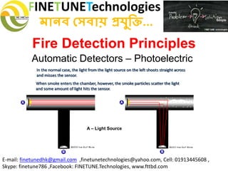 FINETUNETechnologies
মানব সেবায় প্রযুক্তি...
E-mail: finetunedhk@gmail.com ,finetunetechnologies@yahoo.com, Cell: 01913445608 ,
Skype: finetune786 ,Facebook: FINETUNE.Technologies, www.fttbd.com
Fire Detection Principles
Automatic Detectors – Photoelectric
A – Light Source
In the normal case, the light from the light source on the left shoots straight across
and misses the sensor.
When smoke enters the chamber, however, the smoke particles scatter the light
and some amount of light hits the sensor.
 