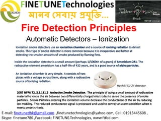 FINETUNETechnologies
মানব সেবায় প্রযুক্তি...
E-mail: finetunedhk@gmail.com ,finetunetechnologies@yahoo.com, Cell: 01913445608 ,
Skype: finetune786 ,Facebook: FINETUNE.Technologies, www.fttbd.com
Fire Detection Principles
Automatic Detectors – Ionization
Ionization smoke detectors use an ionization chamber and a source of ionizing radiation to detect
smoke. This type of smoke detector is more common because it is inexpensive and better at
detecting the smaller amounts of smoke produced by flaming fires.
Inside the ionization detector is a small amount (perhaps 1/5000th of a gram) of Americium-241. The
radioactive element americium has a half-life of 432 years, and is a good source of alpha particles.
An ionization chamber is very simple. It consists of two
plates with a voltage across them, along with a radioactive
source of ionizing radiation.
2007 NFPA 72, 3.3.181.2 Ionization Smoke Detection. The principle of using a small amount of radioactive
material to ionize the air between two differentially charged electrodes to sense the presence of smoke
particles. Smoke Particles entering the ionization volume decrease the conductance of the air by reducing
ion mobility. The reduced conductance signal is processed and used to convey an alarm condition when it
meets preset criteria.
Hochiki SIJ-24 detector
 