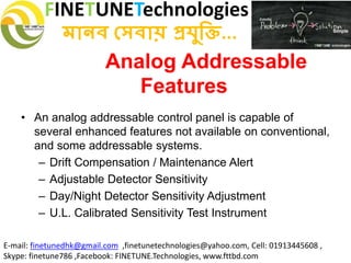 FINETUNETechnologies
মানব সেবায় প্রযুক্তি...
E-mail: finetunedhk@gmail.com ,finetunetechnologies@yahoo.com, Cell: 01913445608 ,
Skype: finetune786 ,Facebook: FINETUNE.Technologies, www.fttbd.com
Analog Addressable
Features
• An analog addressable control panel is capable of
several enhanced features not available on conventional,
and some addressable systems.
– Drift Compensation / Maintenance Alert
– Adjustable Detector Sensitivity
– Day/Night Detector Sensitivity Adjustment
– U.L. Calibrated Sensitivity Test Instrument
 