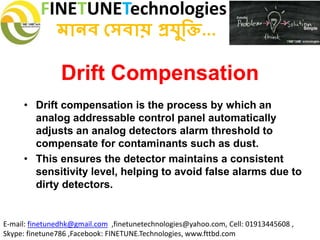 FINETUNETechnologies
মানব সেবায় প্রযুক্তি...
E-mail: finetunedhk@gmail.com ,finetunetechnologies@yahoo.com, Cell: 01913445608 ,
Skype: finetune786 ,Facebook: FINETUNE.Technologies, www.fttbd.com
Drift Compensation
• Drift compensation is the process by which an
analog addressable control panel automatically
adjusts an analog detectors alarm threshold to
compensate for contaminants such as dust.
• This ensures the detector maintains a consistent
sensitivity level, helping to avoid false alarms due to
dirty detectors.
 