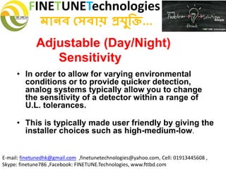 FINETUNETechnologies
মানব সেবায় প্রযুক্তি...
E-mail: finetunedhk@gmail.com ,finetunetechnologies@yahoo.com, Cell: 01913445608 ,
Skype: finetune786 ,Facebook: FINETUNE.Technologies, www.fttbd.com
Adjustable (Day/Night)
Sensitivity
• In order to allow for varying environmental
conditions or to provide quicker detection,
analog systems typically allow you to change
the sensitivity of a detector within a range of
U.L. tolerances.
• This is typically made user friendly by giving the
installer choices such as high-medium-low.
 