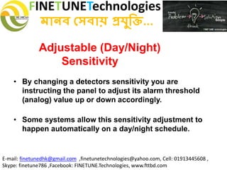FINETUNETechnologies
মানব সেবায় প্রযুক্তি...
E-mail: finetunedhk@gmail.com ,finetunetechnologies@yahoo.com, Cell: 01913445608 ,
Skype: finetune786 ,Facebook: FINETUNE.Technologies, www.fttbd.com
Adjustable (Day/Night)
Sensitivity
• By changing a detectors sensitivity you are
instructing the panel to adjust its alarm threshold
(analog) value up or down accordingly.
• Some systems allow this sensitivity adjustment to
happen automatically on a day/night schedule.
 