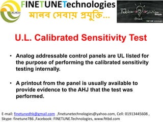 FINETUNETechnologies
মানব সেবায় প্রযুক্তি...
E-mail: finetunedhk@gmail.com ,finetunetechnologies@yahoo.com, Cell: 01913445608 ,
Skype: finetune786 ,Facebook: FINETUNE.Technologies, www.fttbd.com
• Analog addressable control panels are UL listed for
the purpose of performing the calibrated sensitivity
testing internally.
• A printout from the panel is usually available to
provide evidence to the AHJ that the test was
performed.
U.L. Calibrated Sensitivity Test
 