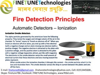 FINETUNETechnologies
মানব সেবায় প্রযুক্তি...
E-mail: finetunedhk@gmail.com ,finetunetechnologies@yahoo.com, Cell: 01913445608 ,
Skype: finetune786 ,Facebook: FINETUNE.Technologies, www.fttbd.com
Fire Detection Principles
Automatic Detectors – Ionization
Ionization Smoke detectors
The alpha particles generated by the americium have the following
property: They ionize the oxygen and nitrogen atoms of the air in the
chamber. To "ionize" means to "knock an electron off of." When you
knock an electron off of an atom, you end up with a free electron
(with a negative charge) and an atom missing one electron (with a
positive charge). The negative electron is attracted to the plate with
a positive voltage, and the positive atom is attracted to the plate
with a negative voltage (opposites attract, just like with magnets).
The electronics in the smoke detector sense the small amount of
electrical current that these electrons and ions moving toward the
plates represent.
When smoke enters the ionization chamber, it disrupts this current -- the smoke particles attach to the
ions and neutralize them. The smoke detector senses the drop in current between the plates and sets
off the horn.
 