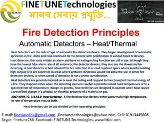 FINETUNETechnologies
মানব সেবায় প্রযুক্তি...
E-mail: finetunedhk@gmail.com ,finetunetechnologies@yahoo.com, Cell: 01913445608 ,
Skype: finetune786 ,Facebook: FINETUNE.Technologies, www.fttbd.com
Fire Detection Principles
Automatic Detectors – Heat/Thermal
2007 NFPA 72, 3.3.43.9 Heat Detector. A fire detector that detects either abnormally high temperature,
or rate of temperature rise, or both.
Heat detectors are the oldest type of automatic fire detection device. They began development of automatic
sprinklers in the 1860s and have continued to the present with proliferation of various types of devices.
Heat detectors that only initiate an alarm and have no extinguishing function are still in use. Although they
have the lowest false alarm rate of all automatic fire detector devices, they also are the slowest in fire
detecting. A heat detector is best situated for fire detection in a small confined space where rapidly building
high-output fires are expected, in areas where ambient conditions would not allow the use of other fire
detection devices, or when speed of detection is not a prime consideration.
Heat detectors are generally located on or near the ceiling and respond to the convected thermal energy of
a fire. They respond either when the detecting element reaches a predetermined fixed temperature or to a
specified rate of temperature change. In general, heat detectors are designed to operate when heat causes
a prescribed change in a physical or electrical property of a material or gas.
Heat detectors can be sub-divided by their operating principles:
 