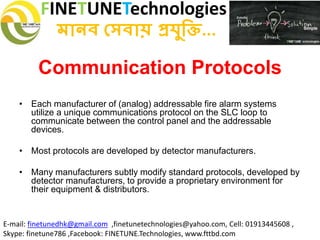 FINETUNETechnologies
মানব সেবায় প্রযুক্তি...
E-mail: finetunedhk@gmail.com ,finetunetechnologies@yahoo.com, Cell: 01913445608 ,
Skype: finetune786 ,Facebook: FINETUNE.Technologies, www.fttbd.com
Communication Protocols
• Each manufacturer of (analog) addressable fire alarm systems
utilize a unique communications protocol on the SLC loop to
communicate between the control panel and the addressable
devices.
• Most protocols are developed by detector manufacturers.
• Many manufacturers subtly modify standard protocols, developed by
detector manufacturers, to provide a proprietary environment for
their equipment & distributors.
 