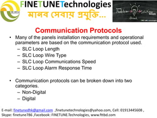 FINETUNETechnologies
মানব সেবায় প্রযুক্তি...
E-mail: finetunedhk@gmail.com ,finetunetechnologies@yahoo.com, Cell: 01913445608 ,
Skype: finetune786 ,Facebook: FINETUNE.Technologies, www.fttbd.com
Communication Protocols
• Many of the panels installation requirements and operational
parameters are based on the communication protocol used.
– SLC Loop Length
– SLC Loop Wire Type
– SLC Loop Communications Speed
– SLC Loop Alarm Response Time
• Communication protocols can be broken down into two
categories.
– Non-Digital
– Digital
 