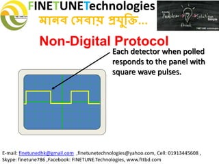 FINETUNETechnologies
মানব সেবায় প্রযুক্তি...
E-mail: finetunedhk@gmail.com ,finetunetechnologies@yahoo.com, Cell: 01913445608 ,
Skype: finetune786 ,Facebook: FINETUNE.Technologies, www.fttbd.com
Non-Digital Protocol
Each detector when polled
responds to the panel with
square wave pulses.
 