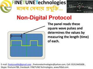 FINETUNETechnologies
মানব সেবায় প্রযুক্তি...
E-mail: finetunedhk@gmail.com ,finetunetechnologies@yahoo.com, Cell: 01913445608 ,
Skype: finetune786 ,Facebook: FINETUNE.Technologies, www.fttbd.com
Non-Digital Protocol
The panel reads these
square wave pulses and
determines the values by
measuring the length (time)
of each.
 