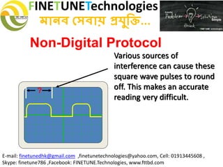 FINETUNETechnologies
মানব সেবায় প্রযুক্তি...
E-mail: finetunedhk@gmail.com ,finetunetechnologies@yahoo.com, Cell: 01913445608 ,
Skype: finetune786 ,Facebook: FINETUNE.Technologies, www.fttbd.com
Non-Digital Protocol
Various sources of
interference can cause these
square wave pulses to round
off. This makes an accurate
reading very difficult.
?
 