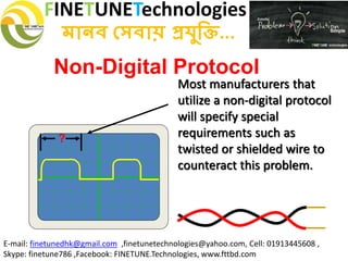 FINETUNETechnologies
মানব সেবায় প্রযুক্তি...
E-mail: finetunedhk@gmail.com ,finetunetechnologies@yahoo.com, Cell: 01913445608 ,
Skype: finetune786 ,Facebook: FINETUNE.Technologies, www.fttbd.com
Non-Digital Protocol
Most manufacturers that
utilize a non-digital protocol
will specify special
requirements such as
twisted or shielded wire to
counteract this problem.
?
 