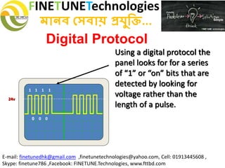 FINETUNETechnologies
মানব সেবায় প্রযুক্তি...
E-mail: finetunedhk@gmail.com ,finetunetechnologies@yahoo.com, Cell: 01913445608 ,
Skype: finetune786 ,Facebook: FINETUNE.Technologies, www.fttbd.com
Digital Protocol
Using a digital protocol the
panel looks for for a series
of “1” or “on” bits that are
detected by looking for
voltage rather than the
length of a pulse.
0
1 1 1 1
0 0
24v
 