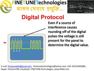 FINETUNETechnologies
মানব সেবায় প্রযুক্তি...
E-mail: finetunedhk@gmail.com ,finetunetechnologies@yahoo.com, Cell: 01913445608 ,
Skype: finetune786 ,Facebook: FINETUNE.Technologies, www.fttbd.com
Digital Protocol
Even if a source of
interference causes
rounding off of the digital
pulses the voltage is still
present for the panel to
determine the digital value.
0
1 1 1 1
0 0
24v
 