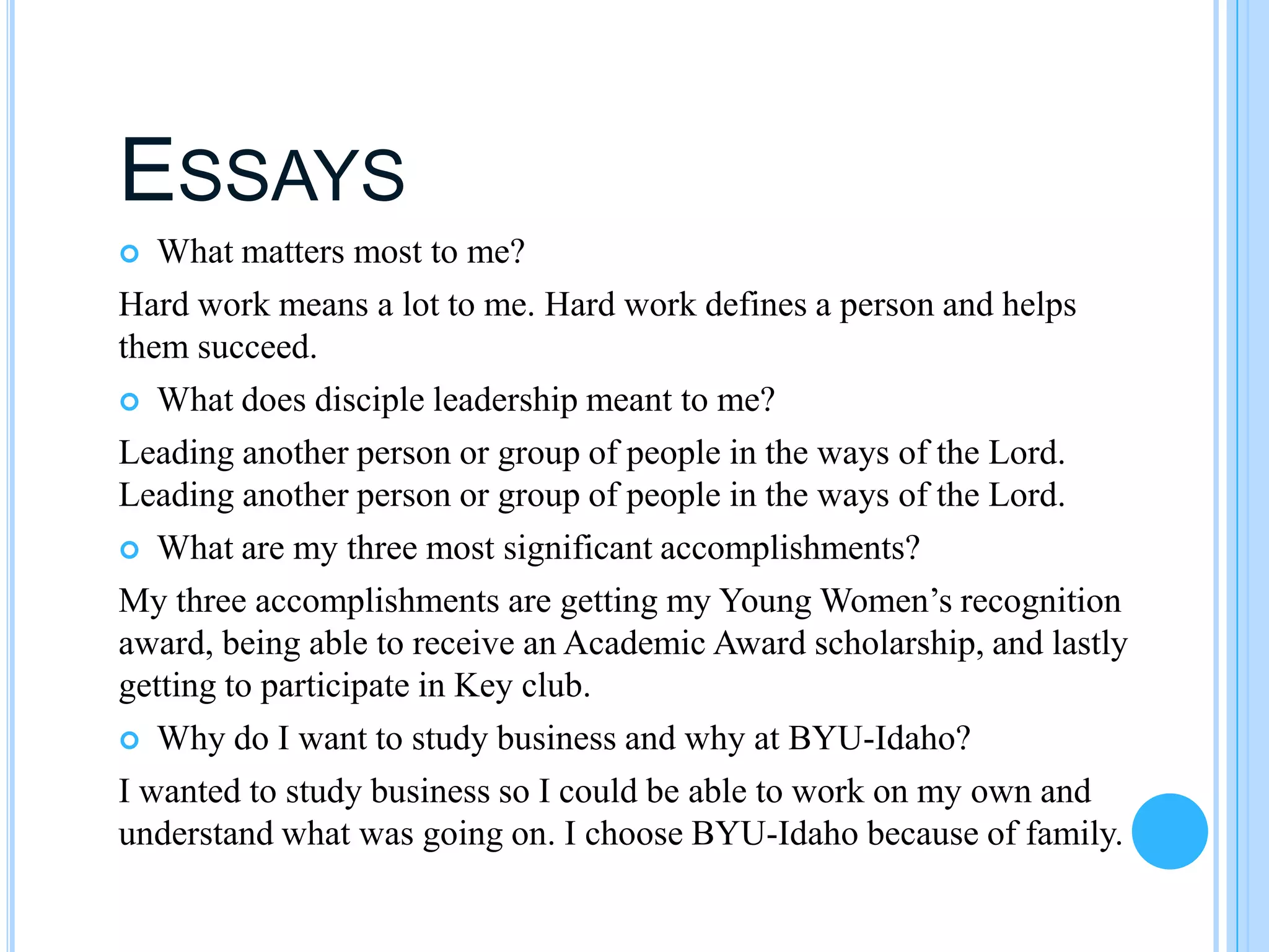 ESSAYS
  What matters most to me?
Hard work means a lot to me. Hard work defines a person and helps
them succeed.
 What does disciple leadership meant to me?

Leading another person or group of people in the ways of the Lord.
Leading another person or group of people in the ways of the Lord.
 What are my three most significant accomplishments?

My three accomplishments are getting my Young Women’s recognition
award, being able to receive an Academic Award scholarship, and lastly
getting to participate in Key club.
 Why do I want to study business and why at BYU-Idaho?

I wanted to study business so I could be able to work on my own and
understand what was going on. I choose BYU-Idaho because of family.
 
