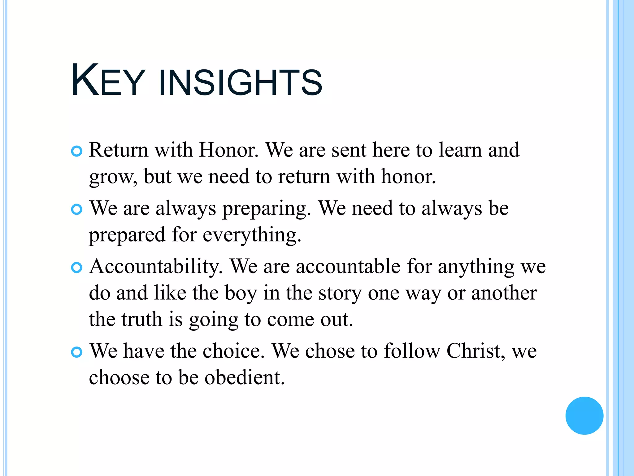 KEY INSIGHTS
 Return with Honor. We are sent here to learn and
  grow, but we need to return with honor.
 We are always preparing. We need to always be
  prepared for everything.
 Accountability. We are accountable for anything we
  do and like the boy in the story one way or another
  the truth is going to come out.
 We have the choice. We chose to follow Christ, we
  choose to be obedient.
 