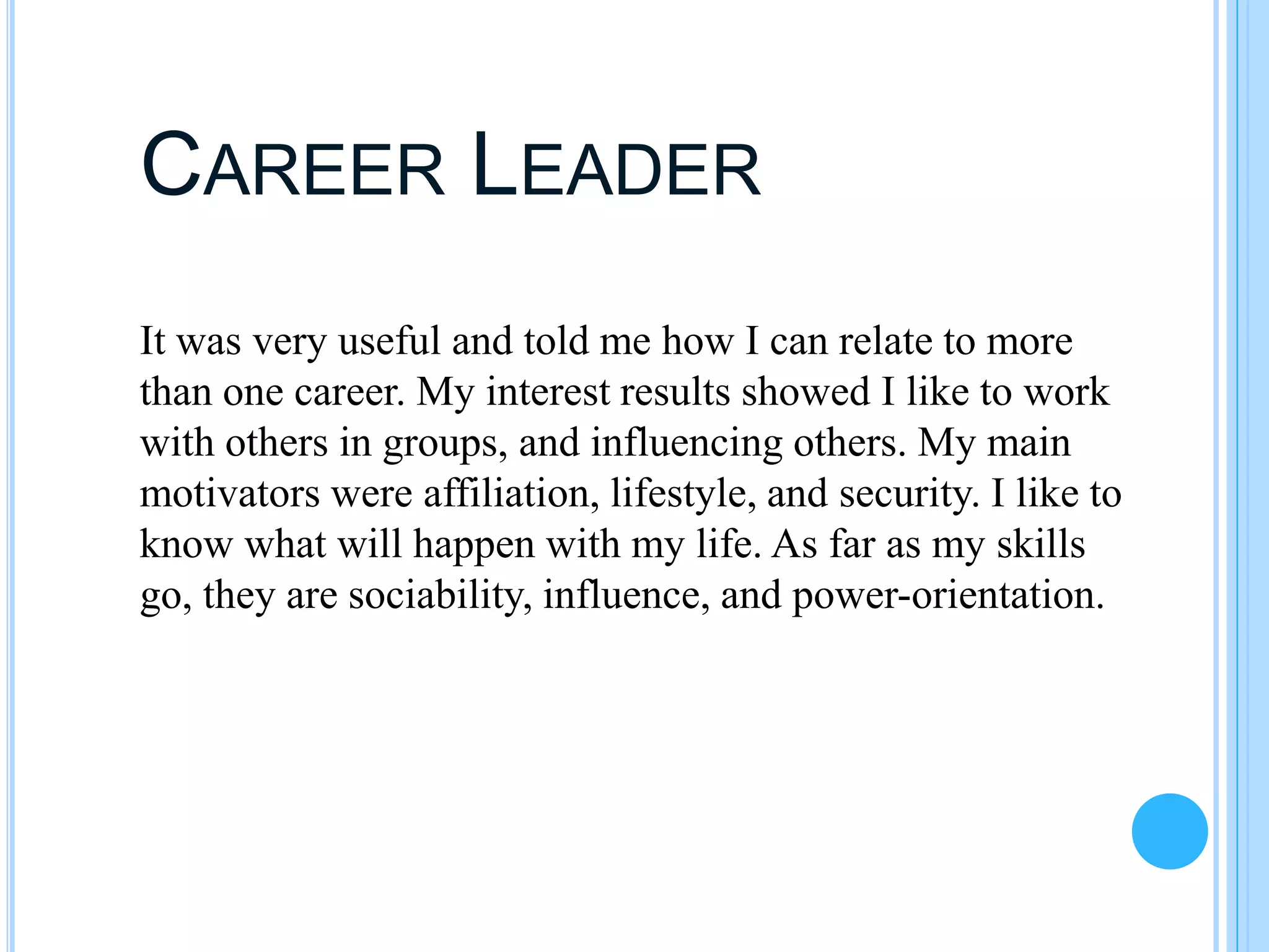 CAREER LEADER
It was very useful and told me how I can relate to more
than one career. My interest results showed I like to work
with others in groups, and influencing others. My main
motivators were affiliation, lifestyle, and security. I like to
know what will happen with my life. As far as my skills
go, they are sociability, influence, and power-orientation.
 