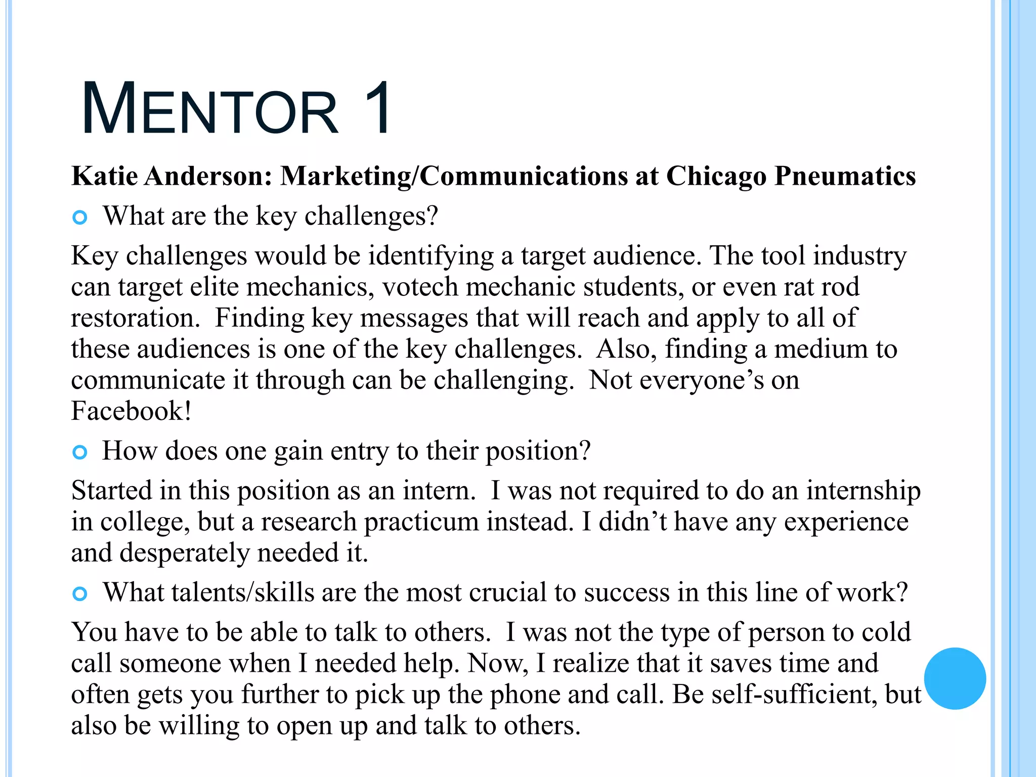MENTOR 1
Katie Anderson: Marketing/Communications at Chicago Pneumatics
 What are the key challenges?
Key challenges would be identifying a target audience. The tool industry
can target elite mechanics, votech mechanic students, or even rat rod
restoration. Finding key messages that will reach and apply to all of
these audiences is one of the key challenges. Also, finding a medium to
communicate it through can be challenging. Not everyone’s on
Facebook!
 How does one gain entry to their position?
Started in this position as an intern. I was not required to do an internship
in college, but a research practicum instead. I didn’t have any experience
and desperately needed it.
 What talents/skills are the most crucial to success in this line of work?
You have to be able to talk to others. I was not the type of person to cold
call someone when I needed help. Now, I realize that it saves time and
often gets you further to pick up the phone and call. Be self-sufficient, but
also be willing to open up and talk to others.
 