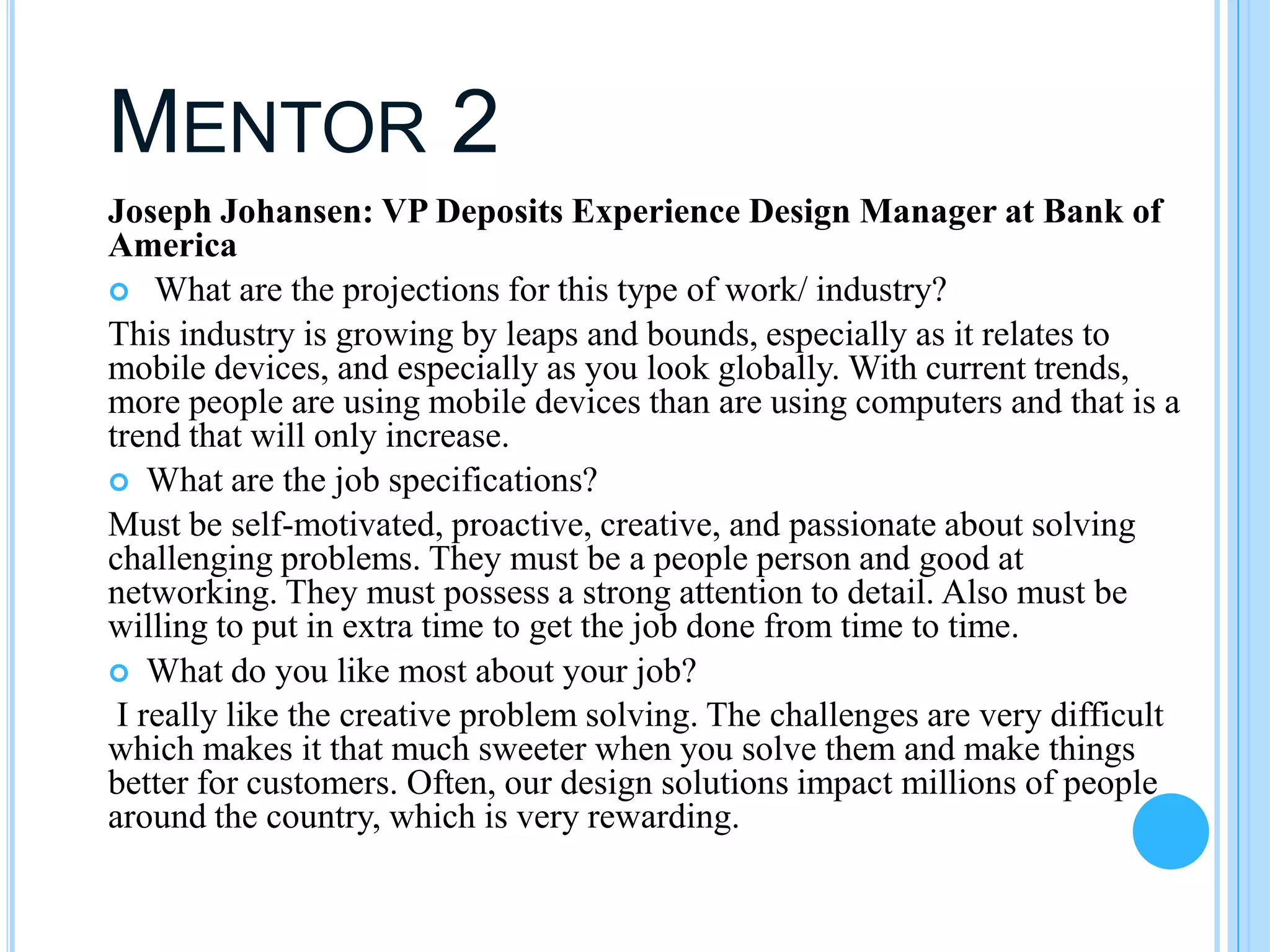 MENTOR 2
Joseph Johansen: VP Deposits Experience Design Manager at Bank of
America
 What are the projections for this type of work/ industry?
This industry is growing by leaps and bounds, especially as it relates to
mobile devices, and especially as you look globally. With current trends,
more people are using mobile devices than are using computers and that is a
trend that will only increase.
 What are the job specifications?
Must be self-motivated, proactive, creative, and passionate about solving
challenging problems. They must be a people person and good at
networking. They must possess a strong attention to detail. Also must be
willing to put in extra time to get the job done from time to time.
 What do you like most about your job?  
 I really like the creative problem solving. The challenges are very difficult
which makes it that much sweeter when you solve them and make things
better for customers. Often, our design solutions impact millions of people
around the country, which is very rewarding.
 