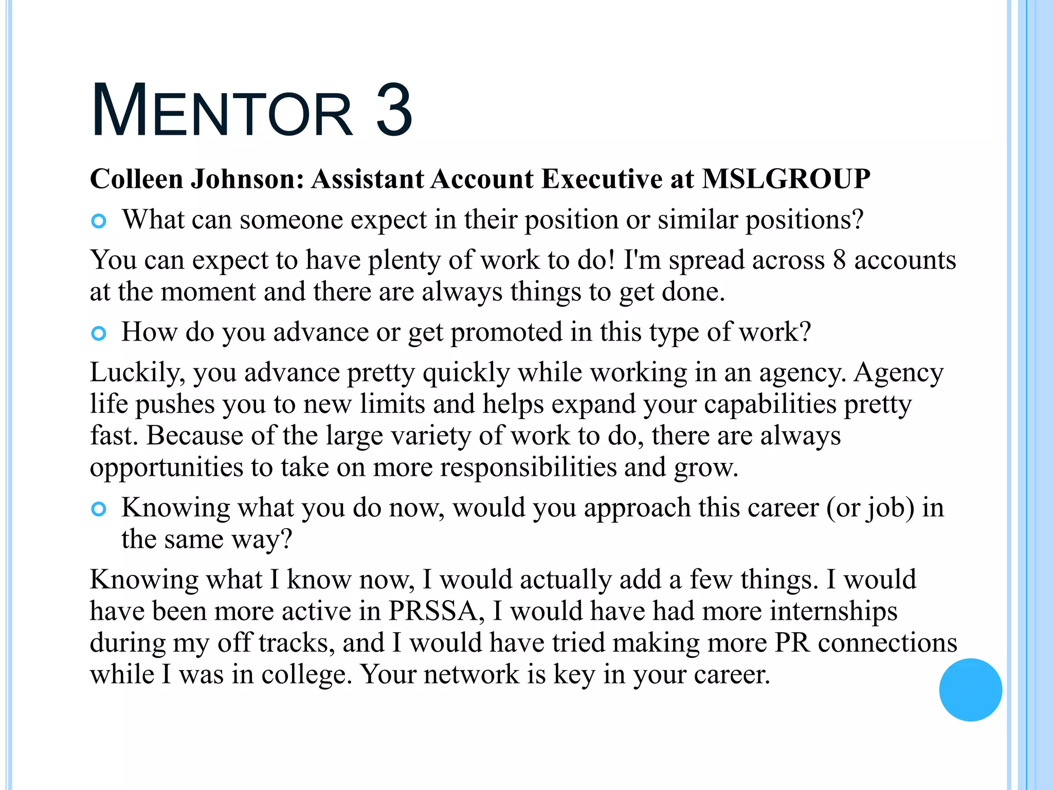 MENTOR 3
Colleen Johnson: Assistant Account Executive at MSLGROUP
 What can someone expect in their position or similar positions?
You can expect to have plenty of work to do! I'm spread across 8 accounts
at the moment and there are always things to get done.
 How do you advance or get promoted in this type of work?
Luckily, you advance pretty quickly while working in an agency. Agency
life pushes you to new limits and helps expand your capabilities pretty
fast. Because of the large variety of work to do, there are always
opportunities to take on more responsibilities and grow.
 Knowing what you do now, would you approach this career (or job) in
   the same way?
Knowing what I know now, I would actually add a few things. I would
have been more active in PRSSA, I would have had more internships
during my off tracks, and I would have tried making more PR connections
while I was in college. Your network is key in your career.
 